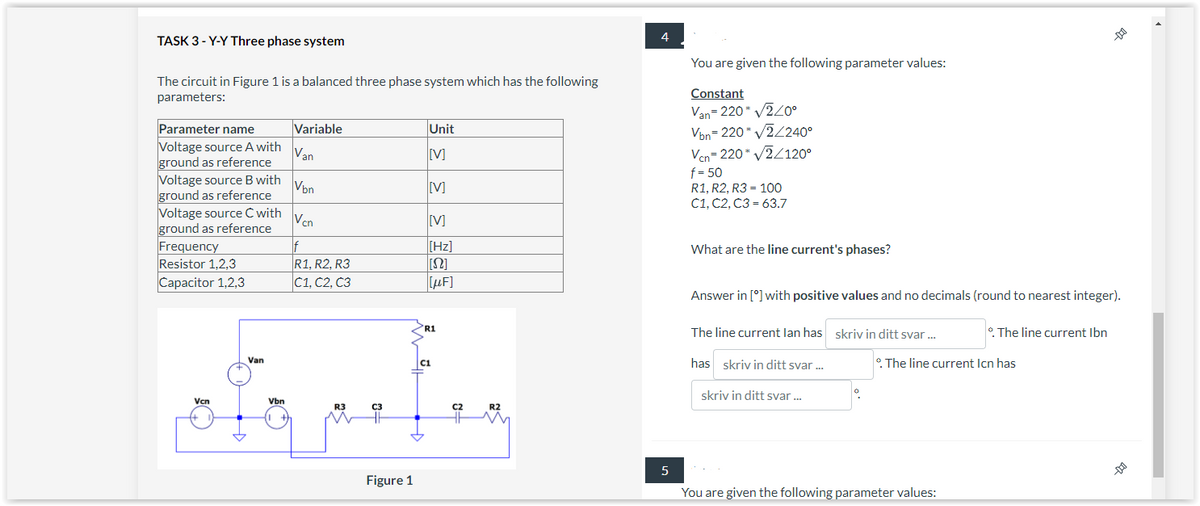 TASK 3-Y-Y Three phase system
The circuit in Figure 1 is a balanced three phase system which has the following
parameters:
Parameter name
Voltage source A with Van
ground as reference
Vbn
Vcn
If
R1, R2, R3
C1, C2, C3
Voltage source B with
ground as reference
Voltage source C with
ground as reference
Frequency
Resistor 1,2,3
Capacitor 1,2,3
Vcn
Van
Variable
Vbn
R3
C3
Figure 1
Unit
[V]
[V]
[V]
[Hz]
[[Ω]
[μF]
R1
C1
C2
R2
4
5
You are given the following parameter values:
Constant
Van=220* √2/0°
Vbn=220* v2/2400
Vcn=220* √√2/120°
f = 50
R1, R2, R3 = 100
C1, C2, C3 = 63.7
What are the line current's phases?
Answer in [*] with positive values and no decimals (round to nearest integer).
The line current lan has skriv in ditt svar...
has skriv in ditt svar ...
skriv in ditt svar...
°. The line current Ibn
The line current Icn has
You are given the following parameter values:
-11