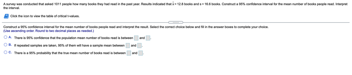 A survey was conducted that asked 1011 people how many books they had read in the past year. Results indicated that x = 12.8 books and s = 16.6 books. Construct a 95% confidence interval for the mean number of books people read. Interpret
the interval.
Click the icon to view the table of critical t-values.
Construct a 95% confidence interval for the mean number of books people read and interpret the result. Select the correct choice below and fill in the answer boxes to complete your choice.
(Use ascending order. Round to two decimal places as needed.)
A. There is 95% confidence that the population mean number of books read is between
and
O B. If repeated samples are taken, 95% of them will have a sample mean between
and
O C. There is a 95% probability that the true mean number of books read is between
and
