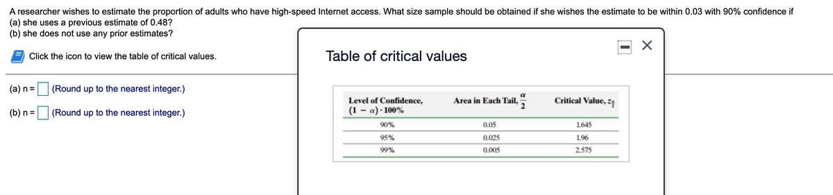 A researcher wishes to estimate the proportion of adults who have high-speed Internet access. What size sample should be obtained if she wishes the estimate to be within 0.03 with 90% confidence if
(a) she uses a previous estimate of 0.48?
(b) she does not use any prior estimates?
Click the icon to view the table of critical values.
Table of critical values
(a) n =
(Round up to the nearest integer.)
Level of Confidence,
Area in Each Tail,
Critical Value, zę
(b) n =
(Round up to the nearest integer.)
(1 – a) · 100%
90%
0.05
1.645
95%
0.025
1.96
99%
0.005
2.575
