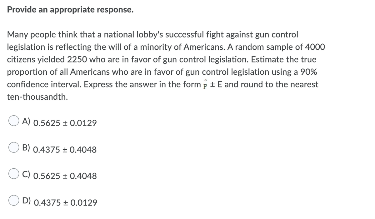 Provide an appropriate response.
Many people think that a national lobby's successful fight against gun control
legislation is reflecting the will of a minority of Americans. A random sample of 4000
citizens yielded 2250 who are in favor of gun control legislation. Estimate the true
proportion of all Americans who are in favor of gun control legislation using a 90%
confidence interval. Express the answer in the form p + E and round to the nearest
ten-thousandth.
A) 0.5625 ± 0.0129
B) 0.4375 ± 0.4048
C) 0.5625 ± 0.4048
D) 0.4375 ± 0.0129
