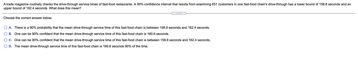 A trade magazine routinely checks the drive-through service times of fast-food restaurants. A 90% confidence interval that results from examining 651 customers in one fast-food chain's drive-through has a lower bound of 158.8 seconds and an
upper bound of 162.4 seconds. What does this mean?
.....
Choose the correct answer below.
A. There is a 90% probability that the mean drive-through service time of this fast-food chain is between 158.8 seconds and 162.4 seconds.
B. One can be 90% confident that the mean drive-through service time of this fast-food chain is 160.6 seconds.
C. One can be 90% confident that the mean drive-through service time of this fast-food chain is between 158.8 seconds and 162.4 seconds.
D. The mean drive-through service time of this fast-food chain is 160.6 seconds 90% of the time.
