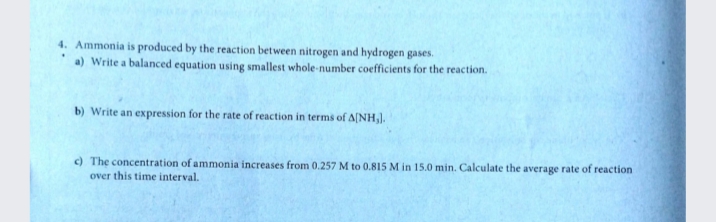 4. Ammonia is produced by the reaction between nitrogen and hydrogen gases.
a) Write a balanced equation using smallest whole-number coefficients for the reaction.
b) Write an expression for the rate of reaction in terms of A[NH,).
c) The concentration of ammonia increases from 0.257 M to 0.815 M in 15.0 min. Calculate the average rate of reaction
over this time interval.
