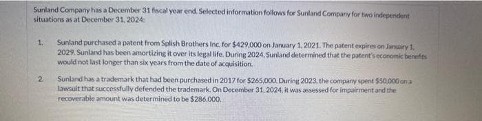 Sunland Company has a December 31 fiscal year end. Selected information follows for Sunland Company for two independent
situations as at December 31, 2024:
1.
2
Sunland purchased a patent from Splish Brothers Inc. for $429,000 on January 1, 2021. The patent expires on January 1,
2029. Sunland has been amortizing it over its legal life. During 2024, Sunland determined that the patent's economic benefits
would not last longer than six years from the date of acquisition.
Sunland has a trademark that had been purchased in 2017 for $265,000. During 2023, the company spent $50,000 on a
lawsuit that successfully defended the trademark. On December 31, 2024, it was assessed for impairment and the
recoverable amount was determined to be $286,000.