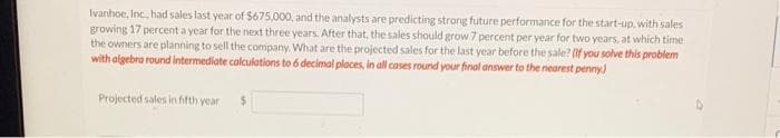 Ivanhoe, Inc., had sales last year of $675,000, and the analysts are predicting strong future performance for the start-up, with sales
growing 17 percent a year for the next three years. After that, the sales should grow 7 percent per year for two years, at which time
the owners are planning to sell the company. What are the projected sales for the last year before the sale? (if you solve this problem
with algebra round intermediate calculations to 6 decimal places, in all cases round your final answer to the nearest penny)
Projected sales in fifth year
$