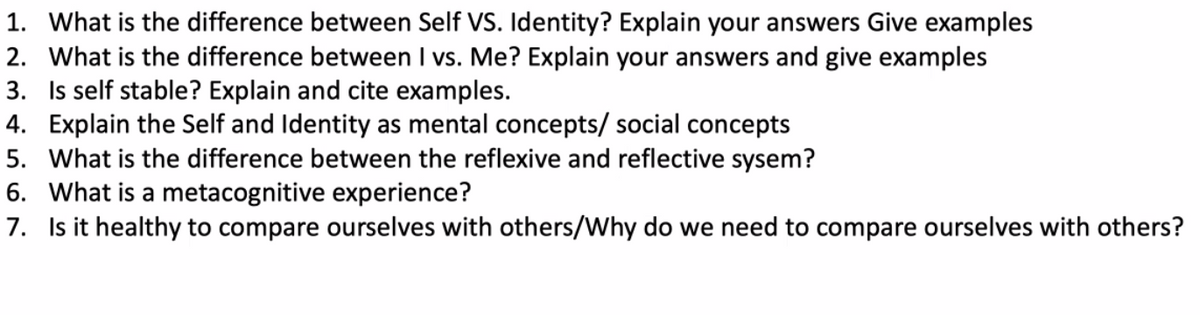 1. What is the difference between Self VS. Identity? Explain your answers Give examples
2. What is the difference between I vs. Me? Explain your answers and give examples
3. Is self stable? Explain and cite examples.
4. Explain the Self and Identity as mental concepts/ social concepts
5. What is the difference between the reflexive and reflective sysem?
6. What is a metacognitive experience?
7. Is it healthy to compare ourselves with others/Why do we need to compare ourselves with others?
