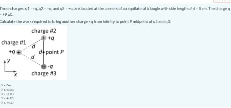 Three charges, q1=+q, q2 = +q, and q3 = -q, are located at the corners of an equilateral triangle with side length of d= 8 cm. The charge g
= +9 µC.
Calculate the work required to bring another charge +q from infinity to point Pmidpoint of q2 and q3.
charge #2
+ +9
charge #1
+9
d point P
charge #3
Oa Zero
Ob 30.30J
Oc 10.52
O4 44.971
