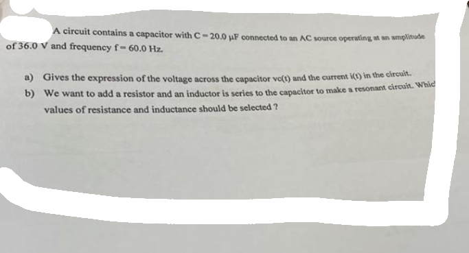 A circuit contains a capacitor with C-20.0 uF connected to an AC source operating at an amplitude
of 36.0 V and frequency f-60.0 Hz.
a) Gives the expression of the voltage across the capacitor vc(t) and the current i(t) in the circuit.
b) We want to add a resistor and an inductor is series to the capacitor to make a resonant circuit. Whic
values of resistance and inductance should be selected ?
