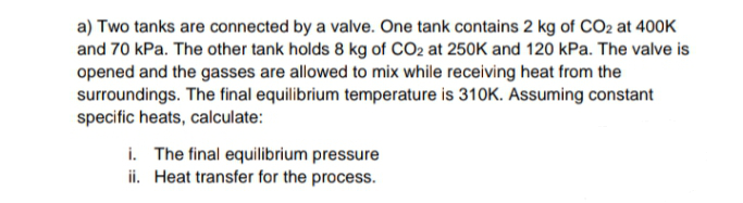 a) Two tanks are connected by a valve. One tank contains 2 kg of CO2 at 400K
and 70 kPa. The other tank holds 8 kg of CO2 at 250K and 120 kPa. The valve is
opened and the gasses are allowed to mix while receiving heat from the
surroundings. The final equilibrium temperature is 310K. Assuming constant
specific heats, calculate:
i. The final equilibrium pressure
ii. Heat transfer for the process.
