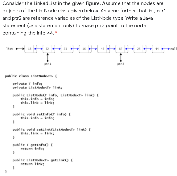 Consider the LinkedList in the given figure. Assume that the nodes are
objects of the ListNode class given below. Assume further that list, ptr1
and ptr2 are reference variables of the ListNode type. Write a Java
statement (one statement only) to make ptr2 point to the node
containing the info 44. *
list
18
32
23
16
43
25
44 .
null
ptri
ptr2
public class ListNode<T> {
private T info;
private ListNode<T> link;
public ListNode(T info, ListNode<T> link) {
this. info = info;
this.link = link;
public void setInfo(T info) {
this. info = info;
public void settink(ListNode<T> link) {
this.link = link;
public T getInfo() {
return info;
public ListNode<T> getlink() {
return link;
