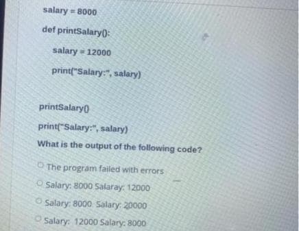salary = 8000
def printSalary():
salary = 12000
print("Salary:", salary)
printSalary)
print("Salary:", salary)
What is the output of the following code?
O The program failed with errors
O Salary: 8000 Salaray: 12000
O Salary: 8000 Salary: 20000
O Salary: 12000 Salary: 8000
