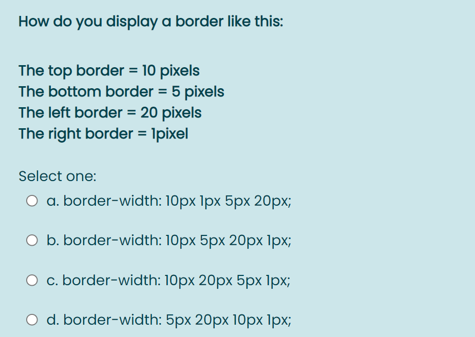 How do you display a border like this:
The top border = 10 pixels
The bottom border = 5 pixels
The left border = 20 pixels
The right border = 1pixel
%3D
Select one:
O a. border-width: 10px 1px 5px 20px;
O b. border-width: 10px 5px 20px 1px;
O c. border-width: 10px 20px 5px 1px;
O d. border-width: 5px 20px 10px 1px;
