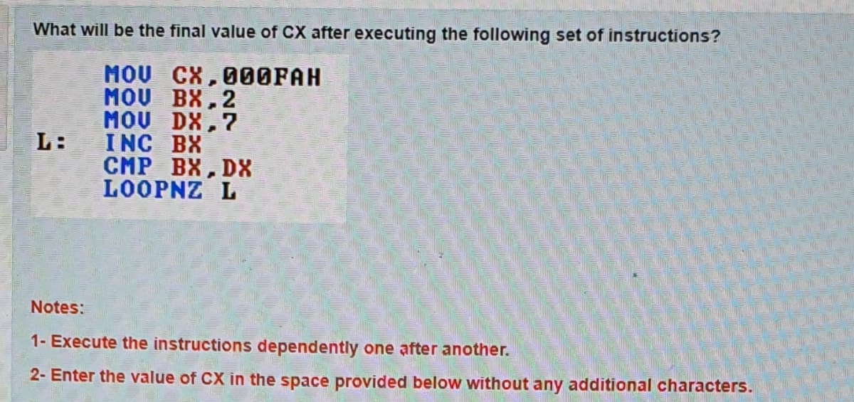 What will be the final value of CX after executing the following set of instructions?
MOU CX,000FAH
MOU BX, 2
MOU DX,?
L:
INC BX
CMP BX, DX
LOOPNZ L
Notes:
1- Execute the instructions dependently one after another.
2- Enter the value of CX in the space provided below without any additional characters.
