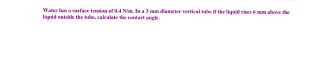 Water has a surface tension of 0.4 N/m. In a 3 mm diameter vertical tube if the liquid rises 6 mm above the
liquid outside the tube, calculate the contact angle.
