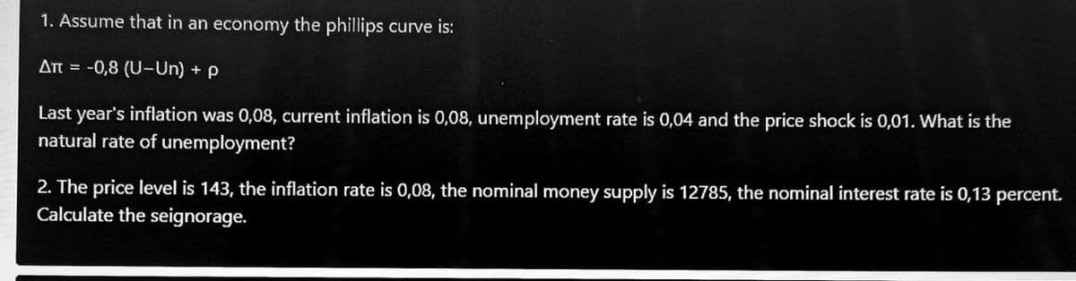 1. Assume that in an economy the phillips curve is:
At = -0,8 (U-Un) + p
Last year's inflation was 0,08, current inflation is 0,08, unemployment rate is 0,04 and the price shock is 0,01. What is the
natural rate of unemployment?
2. The price level is 143, the inflation rate is 0,08, the nominal money supply is 12785, the nominal interest rate is 0,13 percent.
Calculate the seignorage.
