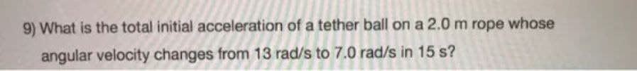 9) What is the total initial acceleration of a tether ball on a 2.0 m rope whose
angular velocity changes from 13 rad/s to 7.0 rad/s in 15 s?
