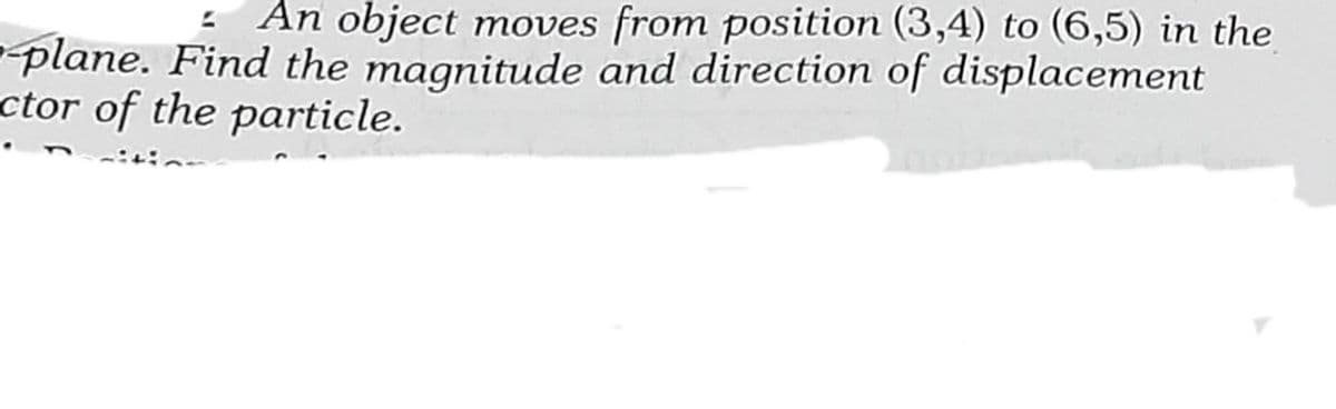 - An object moves from position (3,4) to (6,5) in the
plane. Find the magnitude and direction of displacement
ctor of the particle.
