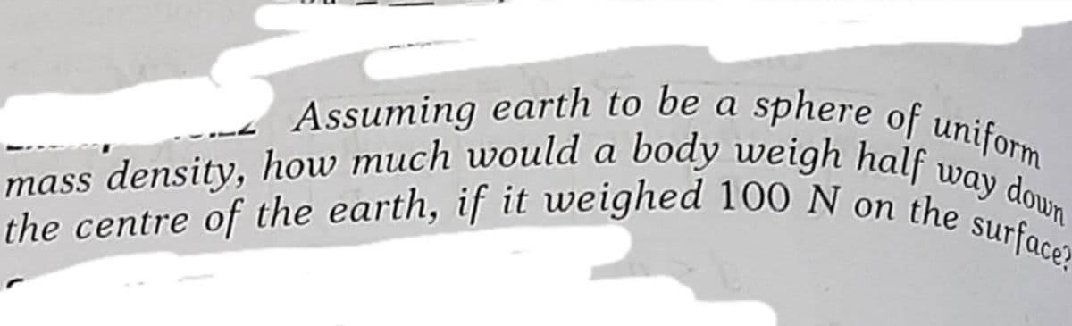 mass density, how much would a body weigh half way down
the centre of the earth, if it weighed 100 N on the surface?
sphere of uniform
Assuming earth to be a
the
surface?
the centre of the earth, if it weighed 100 N on
