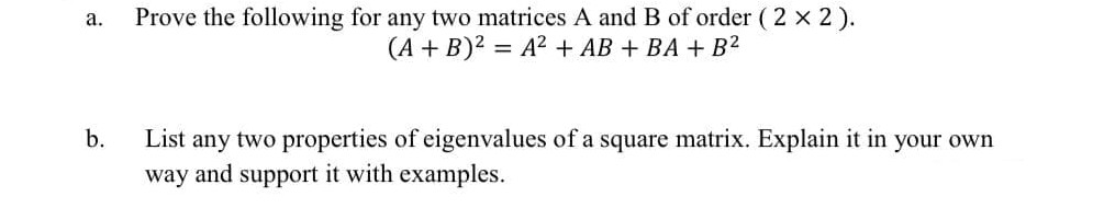 Prove the following for any two matrices A and B of order ( 2 x 2).
(A + B)2 = A² + AB + BA + B2
а.
b.
List any two properties of eigenvalues of a square matrix. Explain it in your own
way and support it with examples.
