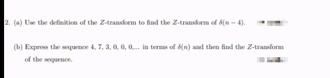 2. (a) Use the definition of the Z-transform to find the Z-transform of 6(n- 4).
(b) Express the sequence 4, 7, 3, 0, 0, 0,. in terms of 6(n) and then find the Z-transform
of the sequence.
