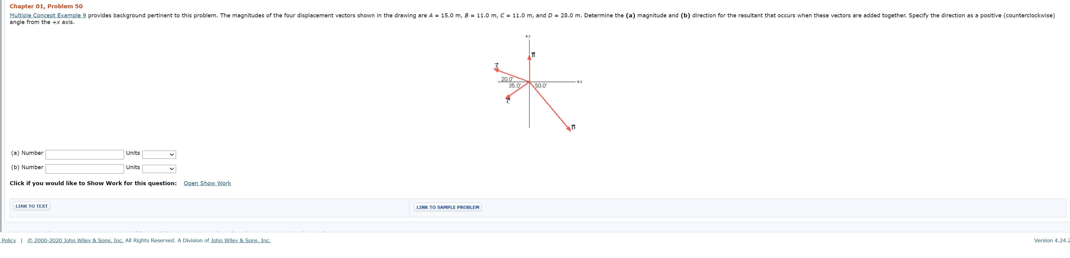 Chapter 01, Problem 50
Multiple Concept Example 9 provides background pertinent to this problem. The magnitudes of the four displacement vectors shown in the drawing are A = 15.0 m, B = 11.0 m, C = 11.0 m, and D = 28.0 m. Determine the (a) magnitude and (b) direction for the resultant that occurs when these vectors are added together. Specify the direction as a positive (counterclockwise)
angle from the +x axis.
