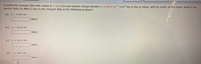A uniformly charged disk with radius R= 35.0 cm and uniform charge density a-8.40 x 10 C/m lies in the xy-plane, with its center at the origin. What is the
electric field (in MN/C) due to the charged disk at the following locations?
(a) z- 5.00 cm
MN/C
(b) z= 10.0 cm
MN/C
(c) z 50.0 cm
MN/C
