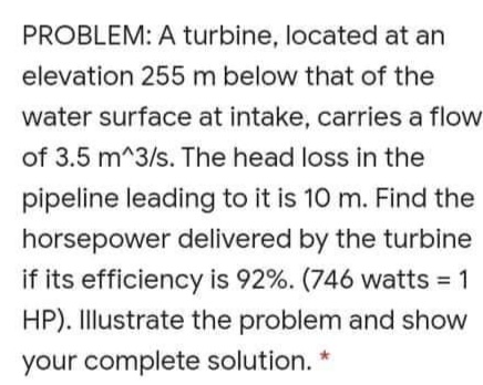 PROBLEM: A turbine, located at an
elevation 255 m below that of the
water surface at intake, carries a flow
of 3.5 m^3/s. The head loss in the
pipeline leading to it is 10 m. Find the
horsepower delivered by the turbine
if its efficiency is 92%. (746 watts = 1
HP). Illustrate the problem and show
your complete solution.
