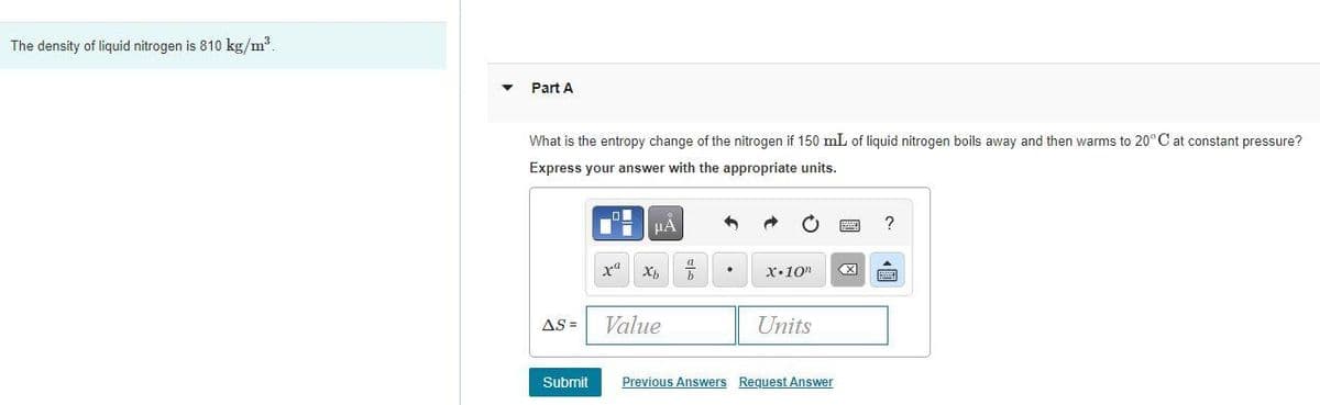 The density of liquid nitrogen is 810 kg/m
Part A
What is the entropy change of the nitrogen if 150 mL of liquid nitrogen boils away and then warms to 20°C at constant pressure?
Express your answer with the appropriate units.
X•10"
AS =
Value
Units
Submit
Previous Answers Request Answer
