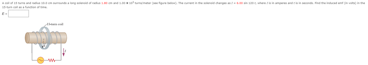 A coil of 15 turns and radius 10.0 cm surrounds a long solenoid of radius 1.80 cm and 1.00 x 103 turns/meter (see figure below). The current in the solenoid changes as I = 6.00 sin 120 t, where I is in amperes and t is in seconds. Find the induced emf (in volts) in the
15-turn coil as a function of time.
15-turn coil
R
