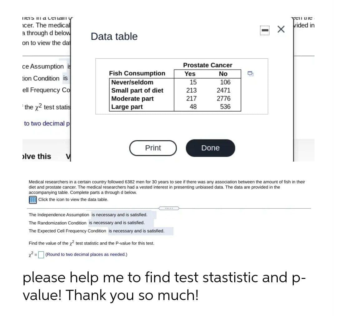 HerS acenan y
Fen ule
icer. The medical
a through d below
vided in
Data table
on to view the da
ce Assumption is
Prostate Cancer
Fish Consumption
Never/seldom
Small part of diet
Moderate part
Yes
No
tion Condition is
15
106
ell Frequency Co
213
2471
217
2776
the x2 test statis
Large part
48
536
to two decimal p
Print
Done
olve this
Medical researchers in a certain country followed 6382 men for 30 years to see if there was any association between the amount of fish in their
diet and prostate cancer. The medical researchers had a vested interest in presenting unbiased data. The data are provided in the
accompanying table. Complete parts a through d below.
Click the icon to view the data table.
....
The Independence Assumption is necessary and is satisfied.
The Randomization Condition is necessary and is satisfied.
The Expected Cell Frequency Condition is necessary and is satisfied.
Find the value of the y? test statistic and the P-value for this test.
(Round to two decimal places as needed.)
please help me to find test stastistic and p-
value! Thank you so much!
