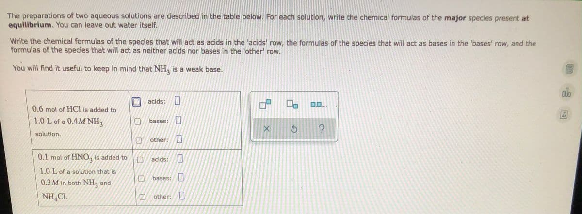 The preparations of two aqueous solutions are described in the table below. For each solution, write the chemical formulas of the major species present at
equilibrium. You can leave out water itself.
Write the chemical formulas of the species that will act as acids in the 'acids' row, the formulas of the species that will act as bases in the 'bases' row, and the
formulas of the species that will act as neither acids nor bases in the 'other' row.
You will find it useful to keep in mind that NH3 is a weak base.
do
acids:
0.6 mol of HCl is added to
Ar
1.0 L of a 0.4M NH3
bases:
solution.
other:
0.1 mol of HNO3 is added to
acids:
1.0 L of a solution that is
bases:
0.3M in both NH3 and
NHẠC1.
other:
0
5
2
X
6
?