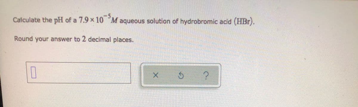 Calculate the pH of a 7.9 x 10 Maqueous solution of hydrobromic acid (HBr).
Round your answer to 2 decimal places.
X Ó
?