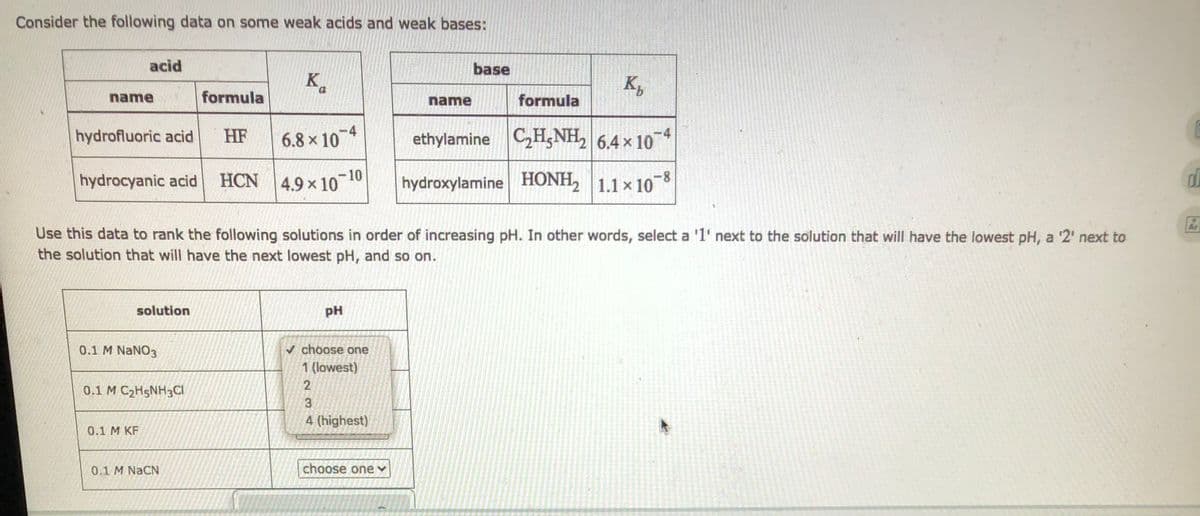 Consider the following data on some weak acids and weak bases:
acid
base
K
K₂
0
name
formula
name
formula
hydrofluoric acid HF
6.8 × 10-4
ethylamine C₂H5NH₂ 6.4 x 107
hydrocyanic acid HCN 4.9x107
10-10
hydroxylamine HONH₂ 1.1 × 108
2
Use this data to rank the following solutions in order of increasing pH. In other words, select a '1' next to the solution that will have the lowest pH, a '2' next to
the solution that will have the next lowest pH, and so on.
solution
pH
0.1 M NaNO3
choose one
1 (lowest)
2
0.1 M C₂H5NH3CI
3
4 (highest)
0.1 M KF
0.1 M NaCN
choose one