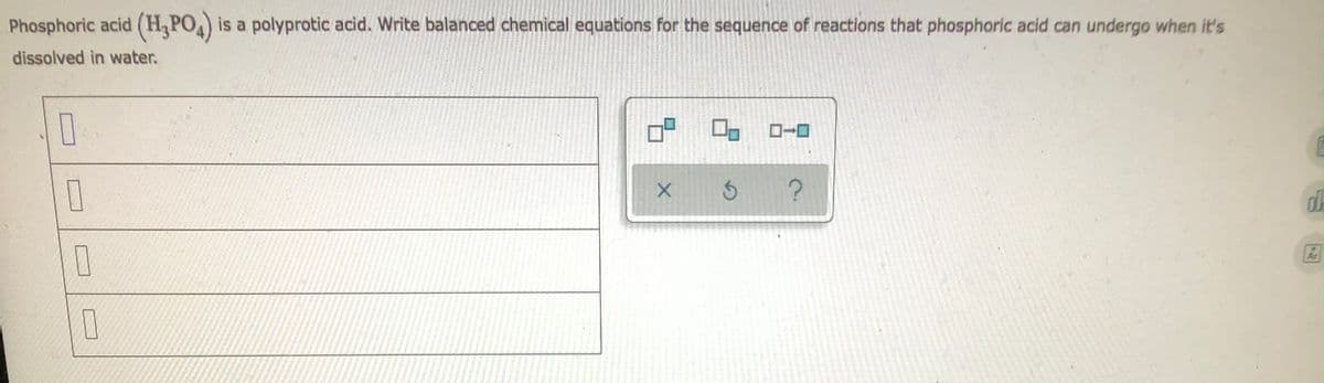 **Title: A Polyprotic Acid: Phosphoric Acid Dissolution in Water**

**Introduction:**
Phosphoric acid (H₃PO₄) is a common example of a polyprotic acid, which means it can donate more than one proton (H⁺) in aqueous solutions. When dissolved in water, phosphoric acid undergoes a series of dissociation reactions. Each step involves the loss of a proton, resulting in the formation of different ionic species. Understanding these dissociation reactions is essential for comprehending the acid's behavior in various chemical processes.

**Balanced Chemical Equations for the Dissociation of Phosphoric Acid:**

_Phase 1:_
1. **Initial Dissociation:**
   \[
   \text{H}_3\text{PO}_4 \rightarrow \text{H}^+ + \text{H}_2\text{PO}_4^-
   \]

_Phase 2:_
2. **Second Dissociation:**
   \[
   \text{H}_2\text{PO}_4^- \rightarrow \text{H}^+ + \text{HPO}_4^{2-}
   \]

_Phase 3:_
3. **Third Dissociation:**
   \[
   \text{HPO}_4^{2-} \rightarrow \text{H}^+ + \text{PO}_4^{3-}
   \]

Each dissociation step involves the release of a proton into the solution, progressively increasing the solution's acidity.

**Graphical Representation:**

The diagram or graphical interface shown (a schematic depiction of checkboxes beside chemical reaction equations and icons potentially representing interaction tools) is designed to help users visually and interactively validate their understanding of the sequential dissociation reactions.

1. **Checkboxes:** Represent steps or stages of the dissociation that the user can select.
2. **Icons:** Likely functional buttons for interaction.
   - The **"X" icon** probably indicates a reset or clear function.
   - The **circular arrow icon** might be for reattempt or refresh.
   - The **question mark ("?") icon** could be a help or hint button to assist users who need additional guidance.

**Conclusion:**
Understanding the complete dissociation sequence of polyprotic acids like phosphoric acid is crucial for applications in chemistry education and various industrial processes. This structured approach using balanced chemical equations helps in the