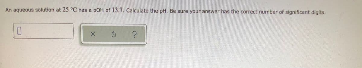 ### Problem Statement

An aqueous solution at 25 °C has a pOH of 13.7. Calculate the pH. Be sure your answer has the correct number of significant digits.

#### Answer Input Section
There is a textbox provided for entering your answer. Below the textbox, there are three buttons:
- A button labeled with an "x" for clearing the textbox.
- A button labeled with a circular arrow for resetting.
- A button labeled with a question mark ("?") for help or hints.

### Explanation

To solve this problem, we need to use the relationship between pH and pOH, which is given by:

\[ pH + pOH = 14.00 \]

Given:
- pOH = 13.7

We can rearrange the equation to solve for pH:

\[ pH = 14.00 - pOH \]

Substitute the provided pOH value:

\[ pH = 14.00 - 13.7 \]

\[ pH = 0.3 \]

So, the pH of the solution is 0.3. Ensure that your answer contains the correct number of significant digits based on the given data.