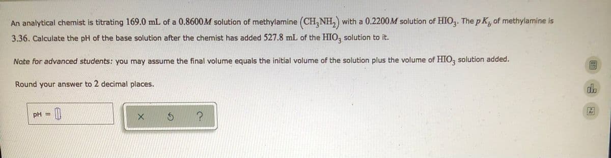 ### pH Calculation of a Titration of Methylamine with HIO3

An analytical chemist is performing a titration using:

- **169.0 mL** of a **0.8600 M** solution of methylamine (CH3NH2)
- A **0.2200 M** solution of HIO3. 

The provided base dissociation constant (\( pK_b \)) of methylamine is **3.36**.

#### Problem Statement:
Calculate the pH of the base solution after the chemist has added **527.8 mL** of the HIO3 solution to it.

**Note for advanced students:** 
You may assume that the final volume equals the initial volume of the solution plus the volume of the HIO3 solution added.

**Instructions:**
- Round your answer to two decimal places.

### Input Section:

The input fields include a space for the calculated pH value:
- `pH = __`

Below the input field, there are three buttons:
1. A green check (✔︎) to submit the answer.
2. A circular arrow (⟳) for resetting the input.
3. A question mark (?) for providing help or guidance.

### Explanation:

This educational task guides the user through a titration problem involving the calculation of pH after mixing two solutions. The critical aspects are:

1. **Initial Concentration and Volume of Methylamine:**
   - Volume: 169.0 mL
   - Concentration: 0.8600 M
2. **Concentration and Volume of HIO3 Added:**
   - Volume: 527.8 mL
   - Concentration: 0.2200 M
3. **pK_b of Methylamine:**
   - Value: 3.36

### Steps for Calculation:

1. Determine the moles of CH3NH2 and HIO3 initially present.
2. Use the volumes added to find the new concentrations of CH3NH2 and the resulting species in the final solution.
3. Compute the resulting pH after the titration using equilibrium expressions and the given \( pK_b \).

By following these steps, students will practice key concepts in acid-base chemistry, equilibrium, and pH calculations during titrations.