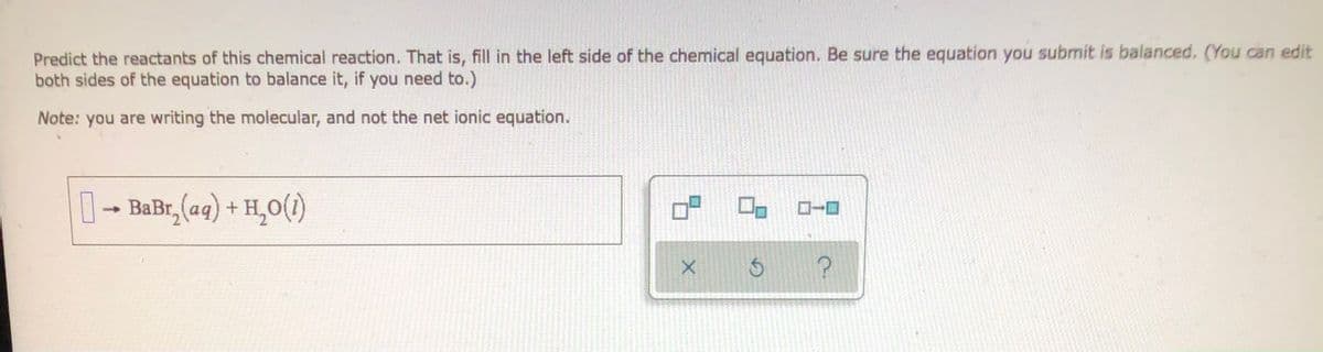 **Predict the Reactants of this Chemical Reaction**

In this exercise, you are required to predict and fill in the reactants of the given chemical reaction. Specifically, you need to complete the left side of the equation. Make sure the equation is balanced before submission. You may need to adjust both sides of the equation to achieve balance.

**Instructions:**
1. Identify the appropriate reactants for the provided products.
2. Balance the chemical equation if necessary.
3. Note that you should write the molecular equation and not the net ionic equation for this task.

**Equation to Complete:**
\[ \text{?  } \rightarrow \text{BaBr}_2 \text{(aq)} + \text{H}_2\text{O (l)} \]

Balance this equation by identifying the reactants that would produce Barium Bromide (\( \text{BaBr}_2 \)) in aqueous form and water (\( \text{H}_2\text{O} \)) in liquid form. 

**Tools Provided:**
- An interactive panel with options to select or create chemical symbols and formulas.
- Functionality to validate your equations for balanced status, including undo and help icons to assist you in solving the equation.