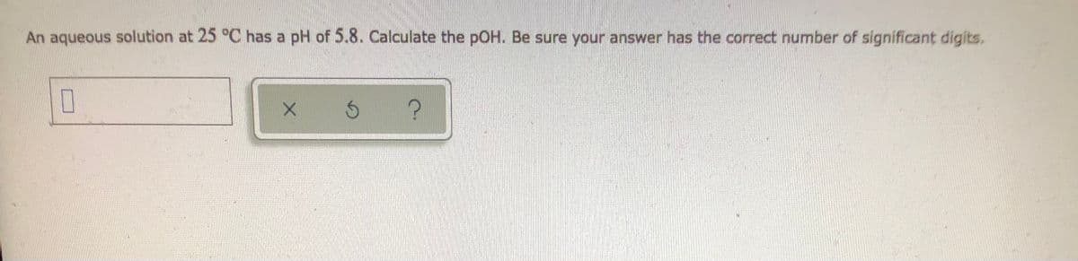 An aqueous solution at 25 °C has a pH of 5.8. Calculate the pOH. Be sure your answer has the correct number of significant digits.
0
Ś ?
X