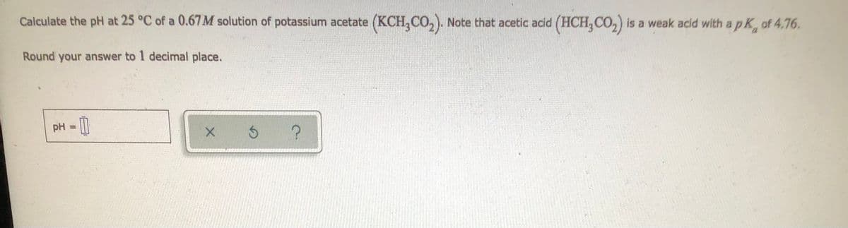 Calculate the pH at 25 °C of a 0.67M solution of potassium acetate (KCH, CO₂). Note that acetic acid (HCH₂CO₂) is a weak acid with a pK, of 4.76.
Round your answer to 1 decimal place.
pH =
0
X
?
Ś