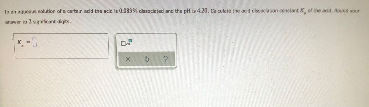 **Question:**

In an aqueous solution of a certain acid, the acid is 0.083% dissociated and the pH is 4.20. Calculate the acid dissociation constant \( K_a \) of the acid. Round your answer to 2 significant digits.

**Answer Box:**

\[ K_a = \quad \text{(textbox where the answer is to be entered)} \]

**Additional Tools:**

- Check box labeled with \( \times 10 \)
- Three option buttons labeled with an "X" (to cancel), a "↻" symbol (likely to reset), and a "?" (for help).

**Explanation:**

To solve this, use the following steps:

1. **Calculate the concentration of \( \text{H}^+ \) ions:**
   \[
   \text{pH} = -\log[\text{H}^+]
   \]
   Rearrange the equation to find \( [\text{H}^+] \):
   \[
   [\text{H}^+] = 10^{-\text{pH}} = 10^{-4.20}
   \]

2. **Determine the degree of dissociation (\( \alpha \)):**
   \[
   \alpha = \frac{0.083}{100} = 0.00083
   \]

3. **Relate the degree of dissociation to the initial concentration \( C_0 \):**
   \[
   [\text{H}^+] = \alpha \cdot C_0
   \]
   Thus, \( C_0 \):
   \[
   C_0 = \frac{[\text{H}^+]}{\alpha}
   \]

4. **Substitute all known values:**
   \[
   K_a = \alpha \cdot C_0^2
   \]

5. **Round the final answer to 2 significant digits.**