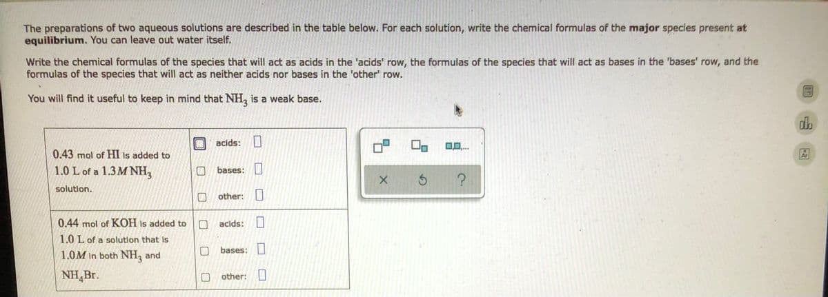 The preparations of two aqueous solutions are described in the table below. For each solution, write the chemical formulas of the major species present at
equilibrium. You can leave out water itself.
Write the chemical formulas of the species that will act as acids in the 'acids' row, the formulas of the species that will act as bases in the 'bases' row, and the
formulas of the species that will act as neither acids nor bases in the 'other' row.
You will find it useful to keep in mind that NH3 is a weak base.
da
acids:
1
0,0,...
0.43 mol of HI is added to
1.0 L of a 1.3 MNH₂
bases:
11
X S
?
solution.
other:
1
0.44 mol of KOH is added to
acids:
1
1.0 L of a solution that is
bases:
1.0M in both NH3 and
NH Br.
other:
0