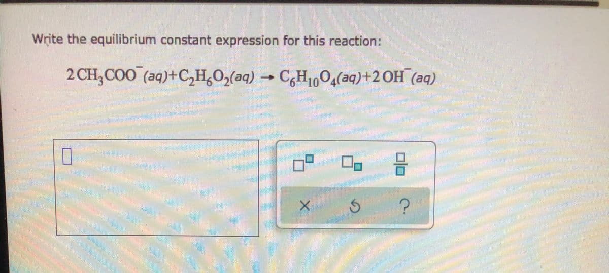 **Writing the Equilibrium Constant Expression for a Chemical Reaction**

---

To write the equilibrium constant expression for the given chemical reaction, follow these steps. The reaction in question is:

\[ \text{2 CH}_3\text{COO}^-_{(aq)} + \text{C}_2\text{H}_6\text{O}_2\text{(aq)} \rightarrow \text{C}_6\text{H}_{10}\text{O}_4\text{(aq)} + 2 \text{OH}^-_{(aq)} \]

**Step-by-Step Process:**

1. **Identify the Products and Reactants:**
   - **Reactants:** \( \text{2 CH}_3 \text{COO}^- \) (aqueous) and \( \text{C}_2 \text{H}_6 \text{O}_2 \) (aqueous)
   - **Products:** \( \text{C}_6 \text{H}_{10} \text{O}_4 \) (aqueous) and \( 2 \text{OH}^- \) (aqueous)
  
2. **Write the General Form of the Equilibrium Constant Expression:**
   The equilibrium constant expression \( K_c \) for a general reaction of the form:

   \[ aA + bB \leftrightarrow cC + dD \]

   is given by:

   \[ K_c = \frac{[C]^c \cdot [D]^d}{[A]^a \cdot [B]^b} \]

3. **Apply the Reaction to the General Form:**
   - For the reactants: \( \text{2 CH}_3 \text{COO}^- \) and \( \text{C}_2 \text{H}_6 \text{O}_2 \), the concentrations will be raised to their respective coefficients.
   - For the products: \( \text{C}_6 \text{H}_{10} \text{O}_4 \) and \( 2 \text{OH}^- \), the concentrations will be raised to their respective coefficients.

   Plugging in the specific chemicals to the equilibrium constant formula gives:

   \[ K_c = \frac{[\text{C}_6 \text{H}_{10} \text{O}_4] \cdot [\text{