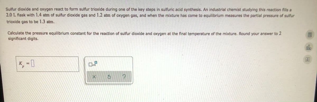 ### Equilibrium Constant Calculation for Sulfur Dioxide and Oxygen Reaction

Sulfur dioxide and oxygen react to form sulfur trioxide during one of the key steps in sulfuric acid synthesis. An industrial chemist studying this reaction fills a 2.0 L flask with 1.4 atm of sulfur dioxide gas and 1.2 atm of oxygen gas, and when the mixture has come to equilibrium measures the partial pressure of sulfur trioxide gas to be 1.3 atm.

**Problem:**
Calculate the pressure equilibrium constant for the reaction of sulfur dioxide and oxygen at the final temperature of the mixture. Round your answer to 2 significant digits.

**Equation:**
\[ K_p = \]

Input the numerical value of \( K_p \) in the provided box to complete the calculation.

**Supporting Tools and Symbols:**
- Checkboxes to confirm your answer
- Undo and redo buttons to revise your calculations
- Help button for additional assistance

**Steps to Approach the Problem:**
1. Start with the balanced chemical equation for the reaction.
2. Use the initial pressures and the equilibrium pressure of sulfur trioxide to calculate the changes in pressures.
3. Apply the equilibrium expressions to find the equilibrium pressures of all gases involved.
4. Substitute the equilibrium pressures into the expression for the equilibrium constant \( K_p \).
5. Solve for \( K_p \), ensuring the final result is rounded to two significant digits.