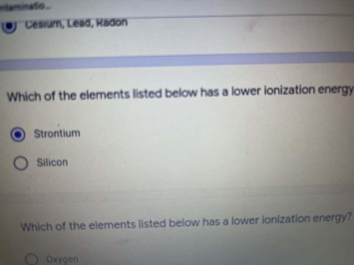 wtaminatio.
Cesium, Lead, Radon
Which of the elements listed below has a lower ionization energy
Strontium
Silicon
Which of the elements listed below has a lower ionization energy?
O Oxygen
