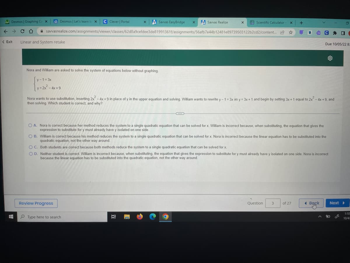 Desmos | Graphing Ca x d Desmos | Let's learn to X C Clever | Portal
← → CD
<Exit
=
Linear and System retake
savvasrealize.com/assignments/viewer/classes/62d8a9cefdee3de81991361f/assignments/56afb7e44b12481e89739503122b2cd2/content...
Nora and William are asked to solve the system of equations below without graphing.
y-1 =3x
y=2x² - 4x +9
X S Savvas EasyBridge X S Savvas Realize
Review Progress
Type here to search
X
Ai
Scientific Calculator - x +
U
***
1
O A. Nora is correct because her method reduces the system to a single quadratic equation that can be solved for x. William is incorrect because, when substituting, the equation that gives the
expression to substitute for y must already have y isolated on one side.
Nora wants to use substitution, inserting 2x² - 4x +9 in place of y in the upper equation and solving. William wants to rewrite y - 1 = 3x as y= 3x + 1 and begin by setting 3x + 1 equal to 2x² - 4x +9, and
then solving. Which student is correct, and why?
O B. William is correct because his method reduces the system to a single quadratic equation that can be solved for x. Nora is incorrect because the linear equation has to be substituted into the
quadratic equation, not the other way around.
O C.
Both students are correct because both methods reduce the system to a single quadratic equation that can be solved for x.
OD. Neither student is correct. William is incorrect because, when substituting, the equation that gives the expression to substitute for y must already have y isolated on one side. Nora is incorrect
because the linear equation has to be substituted into the quadratic equation, not the other way around.
C
Question
rw
3
of 27
O
Back
Due 10/05/22 8:
* ☐
D
Next ▸
90
1:10
10/4/