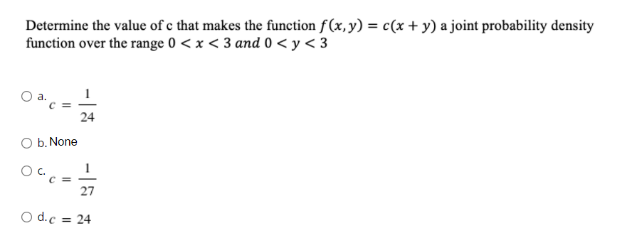 Determine the value of c that makes the function f (x,y) = c(x + y) a joint probability density
function over the range 0 < x < 3 and 0 < y < 3
a.
1
24
O b. None
Oc.
27
O d.c = 24
