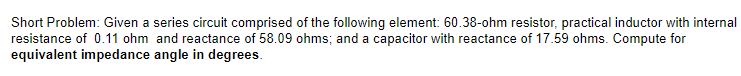 Short Problem: Given a series circuit comprised of the following element: 60.38-ohm resistor, practical inductor with internal
resistance of 0.11 ohm and reactance of 58.09 ohms; and a capacitor with reactance of 17.59 ohms. Compute for
equivalent impedance angle in degrees.
