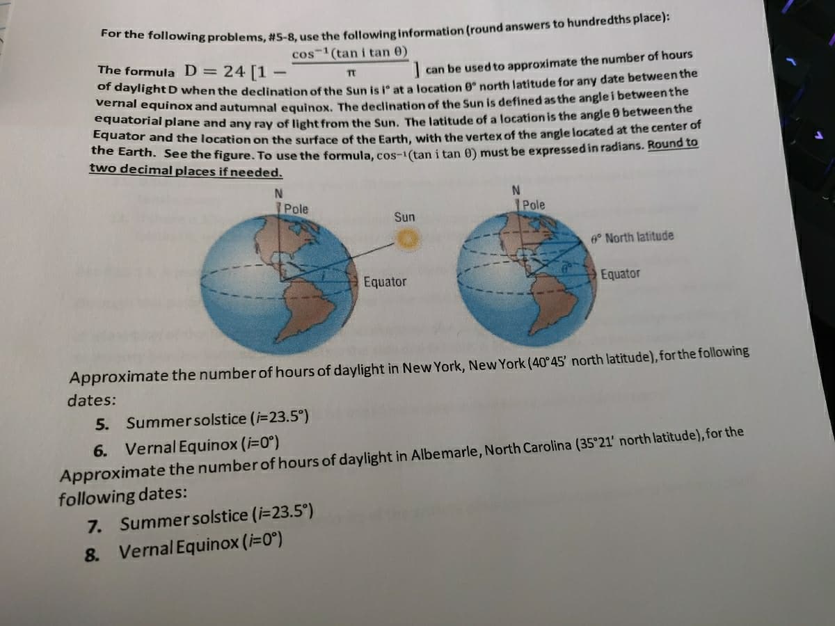 Tor the following problems, #5-8, use the following information (round answers to hundredths place):
cos-1 (tan i tan 0)
The formula D = 24 [1
|can be used to approximate the number of hours
or daylight D when the declination of the Sun is ° at a location 0° north latitude for any date between the
mai equinox and autumnal equinox. The declination of the Sun is defined asthe angle i betweenthe
ddatorial plane and any ray of light from the Sun. The latitude of a location is the angle 0 between the
cguator and the location on the surface of the Earth, with the vertex of the angle located at the center of
ve e ul. See the figure. To use the formula, cos-1(tan i tan 0) must be expressedin radians. Round to
two decimal places if needed.
N
Pole
Pole
Sun
A° North latitude
Equator
Equator
Approximate the number of hours of daylight in New York, New York (40 45' north latitude), for the following
dates:
5. Summersolstice (i=23.5°)
6. Vernal Equinox (i=0°)
Approximate the number of hours of daylight in Albemarle, North Carolina (35°21' north latitude), for the
following dates:
7. Summersolstice (i=23.5°)
8.
Vernal Equinox (i=0°)
