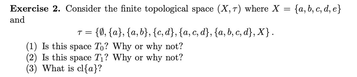 **Exercise 2.** Consider the finite topological space \((X, \tau)\) where \(X = \{a, b, c, d, e\}\) and 

\[
\tau = \{\emptyset, \{a\}, \{a, b\}, \{c, d\}, \{a, c, d\}, \{a, b, c, d\}, X\}.
\]

1. Is this space \(T_0\)? Why or why not?
2. Is this space \(T_1\)? Why or why not?
3. What is \(\text{cl}\{a\}\)?