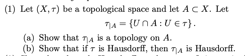 (1) Let (X, 7) be a topological space and let A CX. Let
TA= {UNA: U ET}.
(a) Show that TA is a topology on A.
(b) Show that if 7 is Hausdorff, then T|A is Hausdorff.