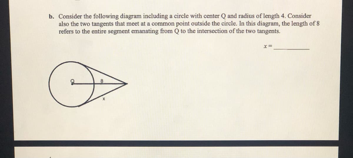 b. Consider the following diagram including a circle with center Q and radius of length 4. Consider
also the two tangents that meet at a common point outside the circle. In this diagram, the length of 8
refers to the entire segment emanating from Q to the intersection of the two tangents.
